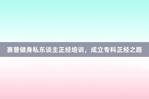 赛普健身私东谈主正经培训,成立专科正经之路